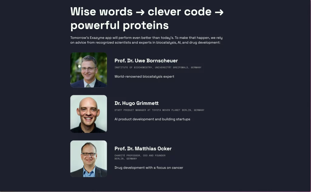 Reassurance section on the Exazyme homepage. H2: Wise words → clever code → powerful proteins. Body text: Tomorrow’s Exazyme app will perform even better than today’s. To make that happen, we rely on advice from recognized scientists and experts in biocatalysis, AI, and drug development: Prof. Dr. Uwe Bornscheuer, Institute of Biochemistry, Universität Greifswald, Germany, world-renowned biocatalysis expert.
Dr. Hugo Grimmett, Staff Product Manager at Toyota Woven Planet, Berlin, Germany, AI product development and building startups.
Prof. Dr. Matthias Ocker, Charité Professor, CEO and Founder, Berlin, Germany, drug development with a focus on cancer.