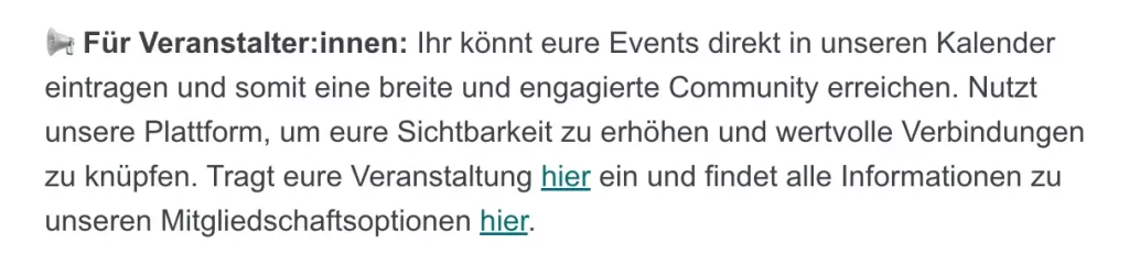 Newslettertext lautet: “Megafon-Emoji Für Veranstalter:innen: Ihr könnt eure Events direkt in unseren Kalender
​​eintragen und somit eine breite und engagierte Community erreichen. Nutzt
​​unsere Plattform, um eure Sichtbarkeit zu erhöhen und wertvolle Verbindungen
​​zu knüpfen. Tragt eure Veranstaltung hier ein und findet alle Informationen zu
​​unseren Mitgliedschaftsoptionen hier.”