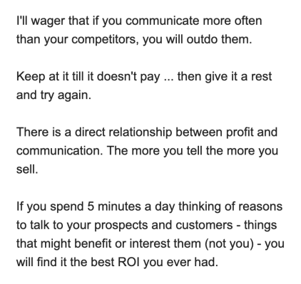 Snippet from Drayton Bird's email: I'll wager that if you communicate more often than your competitors, you will outdo them.

Keep at it till it doesn't pay ... then give it a rest and try again.

There is a direct relationship between profit and communication. The more you tell the more you sell.

If you spend 5 minutes a day thinking of reasons to talk to your prospects and customers — things that might benefit or interest them (not you) — you will find it the best ROI you ever had.