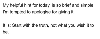 A snippet from an email from Drayton Bird: My helpful hint for today, is so brief and simple I'm tempted to apologise for giving it.

It is: Start with the truth, not what you wish it to be.