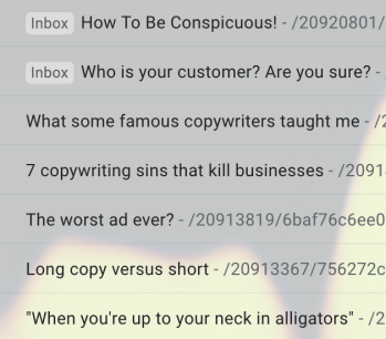 An image of a few email subject lines in the Gmail inbox — to illustrate the claim that he always sends intriguing stuff: How To Be Conspicuous! -  Who is your customer? Are you sure?
What some famous copywriters taught me -
7 copywriting sins that kill businesses 
The worst ad ever? - 
Long copy versus short - 
"When you're up to your neck in alligators" 