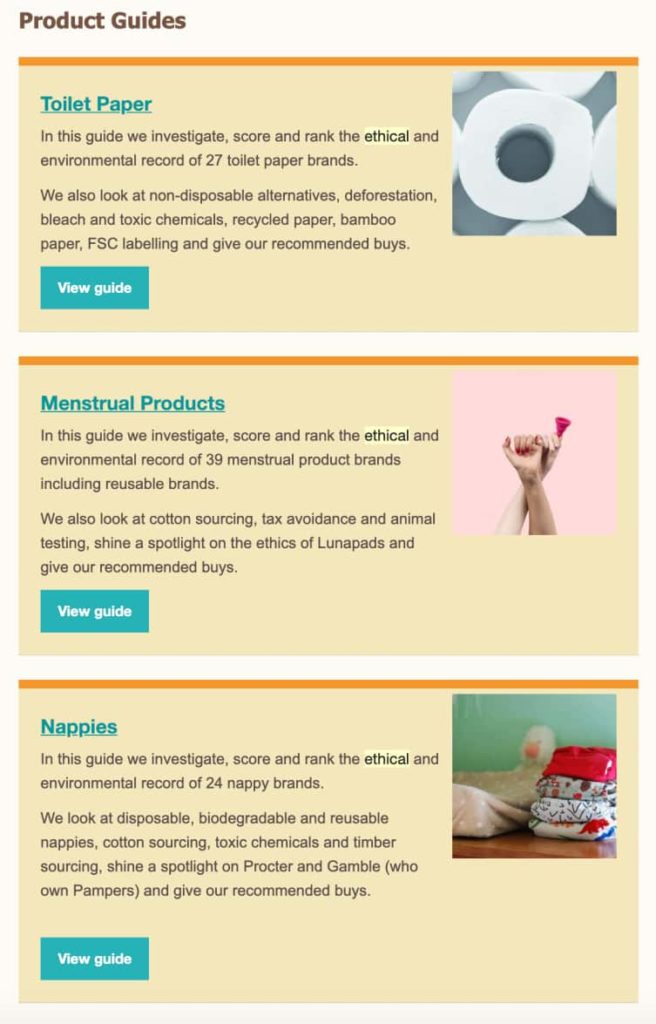 Examples of different product guides created by Ethical Consumer Magazine: Toilet Paper, Menstrual Products, Nappies.

Product Guides

Toilet Paper
In this guide we investigate, score and rank the ethical and
environmental record of 27 toilet paper brands.
We also look at non-disposable alternatives, deforestation,
bleach and toxic chemicals, recycled paper, bamboo
paper, FSC labelling and give our recommended buys.
View guide

Menstrual Products
In this guide we investigate, score and rank the ethical and
environmental record of 39 menstrual product brands
including reusable brands.
We also look at cotton sourcing, tax avoidance and animal
testing, shine a spotlight on the ethics of Lunapads and
give our recommended buys.
View guide

Nappies
In this guide we investigate, score and rank the ethical and
environmental record of 24 nappy brands.
We look at disposable, biodegradable and reusable
nappies, cotton sourcing, toxic chemicals and timber
sourcing, shine a spotlight on Procter and Gamble (who
own Pampers) and give our recommended buys.

View guide