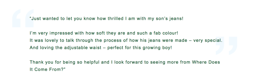Screenshot of the review saying: "Just wanted to let you know how thrilled I am with my son's jeans!
I'm very impressed with how soft they are and such a fab colour!
It was lovely to talk through the process of how his jeans were made – very special.
And loving the adjustable waist – perfect for this growing boy!
Thank you for being so helpful and I look forward to seeing more from Where Does It Come From?"