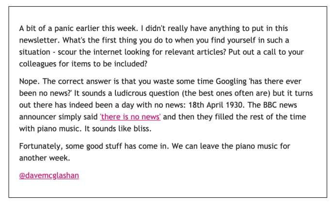 Intro text from one of the Have I Got Social Enterprise News For You newsletters: A bit of panic earlier this week. I didn't really have anything to put in this newsletter. What's the first thing you do when you find yourself in such a situation — scour the internet looking for relevant articles? Put out a call to your colleagues for items to be included?

Nope. The correct answer is that you waste some time Googling 'has there ever been no news?' It sounds a ludicrous question (the best ones often are) but it turns out there has indeed been a day with no news: 18th April 1930. The BBC news announcer simply said 'there is no news' and then they filled the rest of the time with piano music. It sounds like bliss.

Fortunately, some good stuff has come in. We can leave the piano music for another week.

@davemcglashan