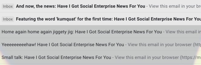 A selection of subject lines from the School for Social Entrepreneurs: And now, the news: Have I Got Social Enterprise News For You

Featuring the word 'kumquat' for the first time: Have I Got Social Enterprise News For You

Home again home again jiggly jig: Have I Got Social Enterprise News For You

Yeeeeeeeeeeeeeehaw! Have I Got Social Enterprise News For You

Small talk: Have I Got Social Enterprise News For You