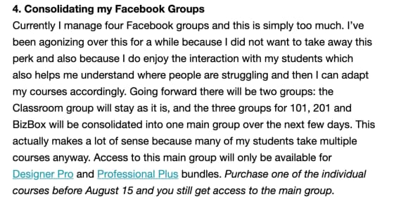 Kerstin Martin sharing a bit of bad news: 4. Consolidating my Facebook Groups

Currently I manage four Facebook groups and this is simply too much. I've been agonizing over this for a while because I did not want to take away this perk and also because I do enjoy the interaction with my students which also helps me understand where people are struggling and then I can adapt my courses accordingly. Going forward there will be two groups: the Classroom group will stay as it is, and the three groups for 101, 201 and BizBox will be consolidated into one main group over the next few days. This actually makes a lot of sense because many of my students take multiple courses anyway. Access to this main group will only be available for Designer Pro and Professional Plus bundles. Purchase one of the individual courses before August 15 and you still get access to the main group.