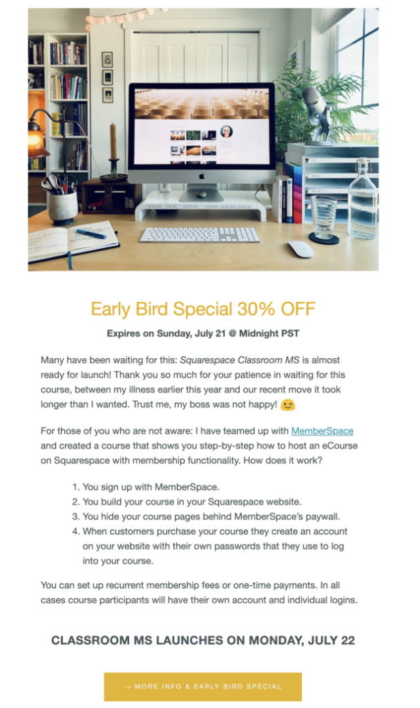 An example sales email from Kerstin Martin: Early Bird Special 30% Off

Expires on Sunday, July 21 @ Midnight PST

Many have been waiting for this: Squarespace Classroom MS is almost ready for launch! Thank you so much for your patience in waiting for this course, between my illness earlier this year and our recent move it took longer than O wanted. Trust me, my boss was not happy! :-)

For those of you who are not aware: I have teamed up with MemberSpace and created a course that shows you step-by-step how to host an eCourse on Squarespace with membership functionality. How does it work?

1. You sign up with MemberSpace.

2. You build your course in your Squarespace website.

3. You hide your course pages behind MemberSpace's paywall.

4. When customers purchase your course they create an account on your website with their own passwords that they use to log into your course.

You can set up recurrent membership fees or one-time payments. In all cases course participants will have their own account and individual logins.

CLASSROOM MS LAUNCHES ON MONDAY, JULY 22

-> More info & early bird special