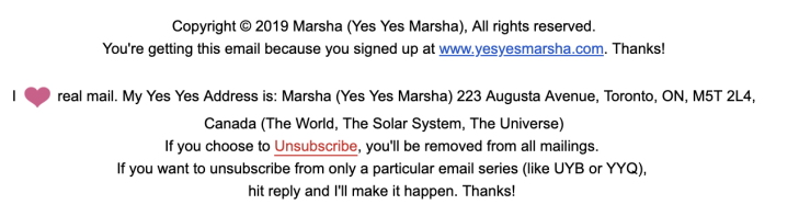 Marsha Shandur's email newsletter end credits: Copyright © 2019 Marsha (Yes Yes Marsha), All rights reserved. You're getting this email because you signed up at www.yesyesmarsha.com. Thanks!

I <3 real mail. My Yes Yes Address is: Marsha (Yes Yes Marsha), etc., Canada (The World, The Solar System, The Universe.

If you choose to Unsubscribe, you'll be removed from all mailings. If you want to unsubscribe from only a particular email series (like UYB or YYQ), hit reply and I'll make it happen. Thanks!