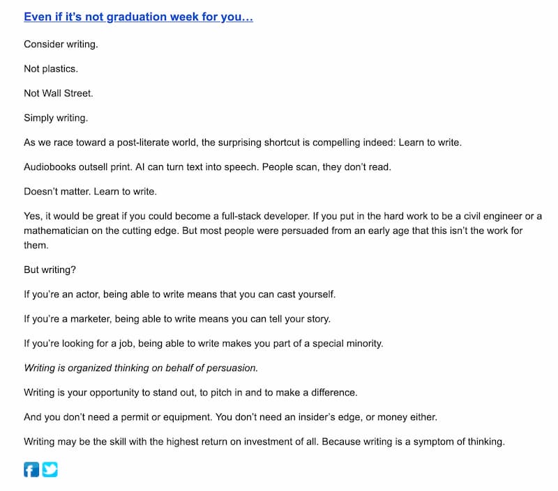 One of Seth Godin's emails: Even if it's not graduation week for you...
Consider writing.
Not plastics.
Not Wall Street.
Simply writing.
As we race toward a post-literate world, the surprising shortcut is compelling indeed: Learn to write.
Audiobooks outsell print. Al can turn text into speech. People scan, they don't read.
Doesn't matter. Learn to write.
Yes, it would be great if you could become a full-stack developer. If you put in the hard work to be a civil engineer or a
mathematician on the cutting edge. But most people were persuaded from an early age that this isn't the work for
them.
But writing?
If you're an actor, being able to write means that you can cast yourself.
If you're a marketer, being able to write means you can tell your story.
If you're looking for a job, being able to write makes you part of a special minority.
Writing is organized thinking on behalf of persuasion.
Writing is your opportunity to stand out, to pitch in and to make a difference.
And you don't need a permit or equipment. You don't need an insider's edge, or money either.
Writing may be the skill with the highest return on investment of all. Because writing is a symptom of thinking.