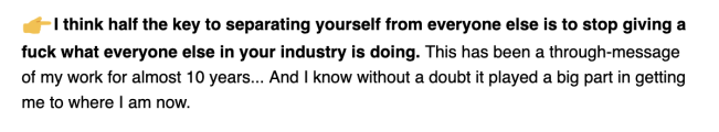 A snippet from an email from Sian Richardson: -> I think half the key to separating yourself from everyone else is to stop giving a fuck what everyone else in your industry is doing. This has been a through-message of my work for almost 10 years... And I know without a doubt it played a big part in getting me to where I am now.