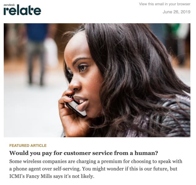Start of a Zendesk Relate newsletter: FEATURED ARTICLE

Would you pay for customer service from a human?

Some wireless companies are charging a premium for choosing to speak with a phone agent over self-serving. You might wonder if this is our future, but ICMI's Fancy Mills says it's not likely.