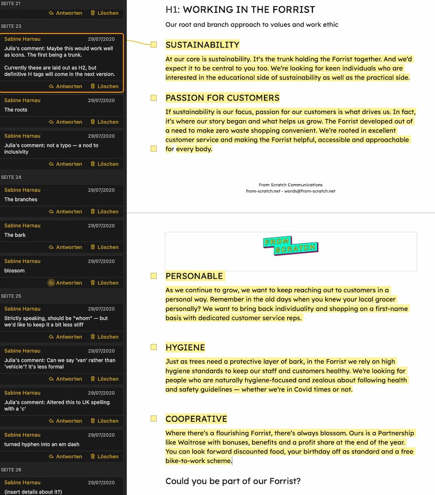 Screenshot of our working documents with plenty of comments to explain our decisions. The actual copy reads as follows: H1: Working in the Forrist Our root and branch approach to values and work ethic Sustainability At our core is sustainability. It's the trunk holding the Forrist together. And we'd expect it to be central to you too. We're looking for keen individuals who are interested in the educational side of sustainability as well as the practical side. Passion for customers If sustainability is our focus, passion for our customers is what drives us. In fact, it's where our story began and what helps us grow. The Forrist developed out of a need to make zero waste shopping convenient. We're rooted in excellent customer service and making the Forrist helpful, accessible and approachable for every body. Personable As we continue to grow, we want to keep reaching out to customers in a personal way. Remember in the old days when you knew your local grocer personally? We want to bring back individuality and shopping on a first-name basis with dedicated customer service reps. Hygiene Just as trees need a protective layer of bark, in the Forrist we rely on high hygiene standards to keep our staff and customers healthy. We're looking for people who are naturally hygiene-focused and zealous about following heaith and safety guidelines - whether we're in Covid times or not. Cooperative Where there's a flourishing Forrist, there's always blossom. Ours is a Partnership like Waitrose with bonuses, benefits and a profit share at the end of the year. You can look forward discounted food, your birthday off as standard and a free bike-to-work scheme. Could you be part of our Forrist?