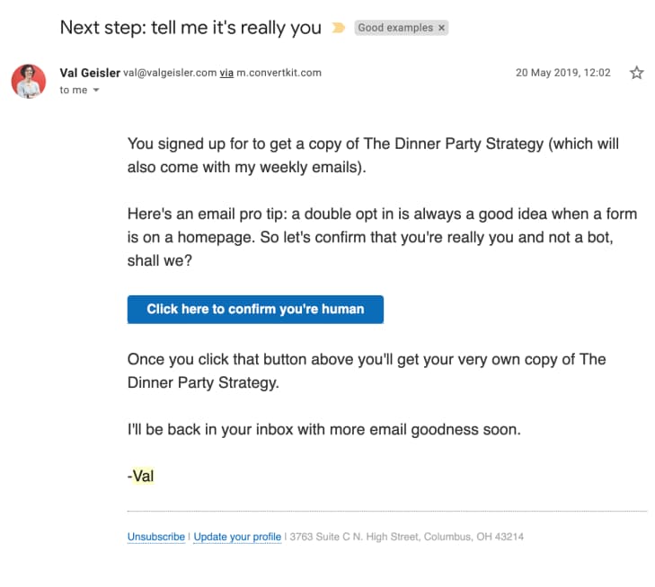 opt-in confirmation email from Val Geisler: Subject: Next step: tell me it's really you

You signed up to get a copy of The Dinner Party Strategy (which will also come with my weekly emails).

Here's an email pro tip: a double opt in is always a good idea when a form is on a homepage. So let's confirm that you're really you and not a bot, shall we?

Click here to confirm you're human

Once you click that button above you'll get your very own copy of The Dinner Party Strategy.

I'll be back in your inbox with more email goodness soon.

-Val