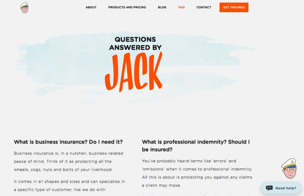 Screenshot of Jack's FAQs, pre-rebrand. Copy on the page says: QUESTIONS ANSWERED BY Jack. The first two questions shown are: What is business insurance? Do I need it? and What is professional indemnity? Should I be insured? The answer to the question about business insurance starts like this: Business insurance is, in a nutshell, business-related peace of mind. Think of it as protecting all the wheels, cogs, nuts and bolts of your livelihood. It comes in all shapes and sizes and can specialise in a specific type of customer, like we do with ... The answer to the question about professional indemnity begins like this: You've probably heard terms like 'errors' and 'omissions' when it comes to professional indemnity. All this is about is protecting you against any claims a client may make.