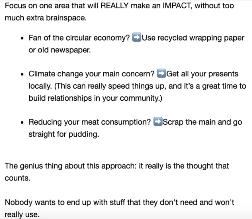 Screenshot of the second email in the campaign. Copy says: Focus on one area that will really make an impact, without too much extra brainspace. Fan of the circular economy? → Use recycled wrapping paper or old newspaper. Climate change your main concern? → Get all presents locally. (This can really speed things up, and it’s a great time to build relationships in your community.) Reducing your meat consumption? → Scrap the main and go straight for pudding. The genius thing about this approach: it really is the thought that counts. Nobody wants to end up with stuff that they don’t need and won’t really use.