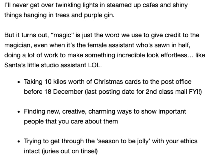 Screenshot of the second email in the campaign. Text says: I’ll never get over twinkling lights in steamed up cafes and shiny things hanging in trees and purple gin. But it turns out, “magic” is just the word we use to give credit to the magician, even when it’s the female assistant who’s sawn in half, doing a lot of work to make something incredible look effortless… like Santa’s little studio assistant LOL. Taking 10 kilos worth of Christmas cards to the post office before 18 December (last posting date for 2nd class mail FYI!) Finding new, creative, charming ways to show important people that you care about them Trying to get through the ‘season to be jolly’ with your ethics intact (juries out on tinsel)
