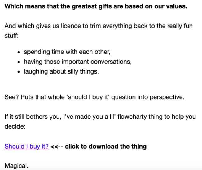 Screenshot of the end of the second email in the campaign. Copy says: Which means that the greatest gifts are based on our values. And which gives us licence to trim everything back to the really fun stuff: spending time with each other, having those important conversations, laughing about silly things. See? Puts that whole ‘should I buy it’ question into perspective. If it still bothers you, I’ve made you a lil’ flowcharts thing to help you decide: Should I buy it? <<– click to download the thing Magical.