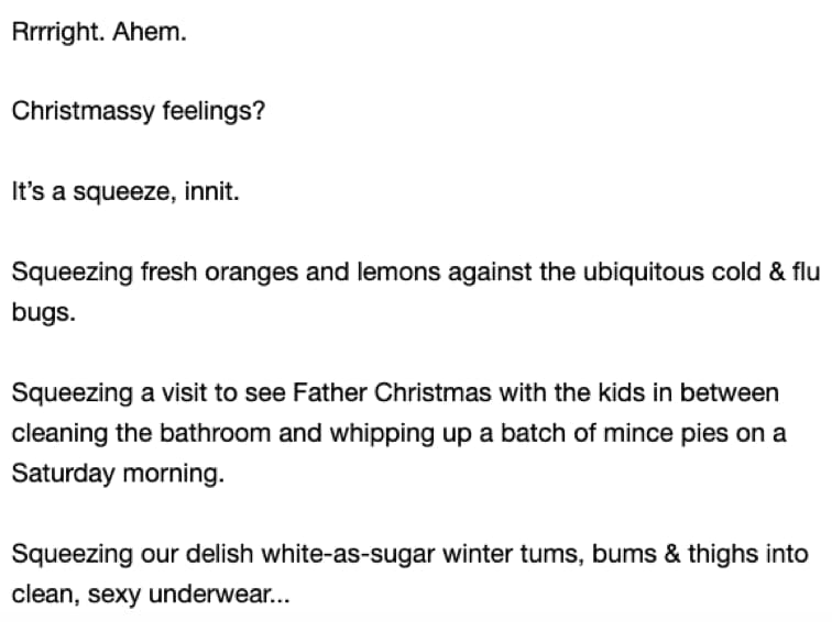 Screenshot of email 3 in the campaign. Copy says: Rrrright. Ahem. Christmassy feelings? It’s a squeeze, innit. Squeezing fresh oranges and lemons against the ubiquitous cold & flu bugs. Squeezing a visit to see Father Christmas with the kids in between cleaning the bathroom and whipping up a batch of mince pies on a Saturday morning. Squeezing your delish white-as-sugar winter tums, bums & things into clean, sexy underwear…