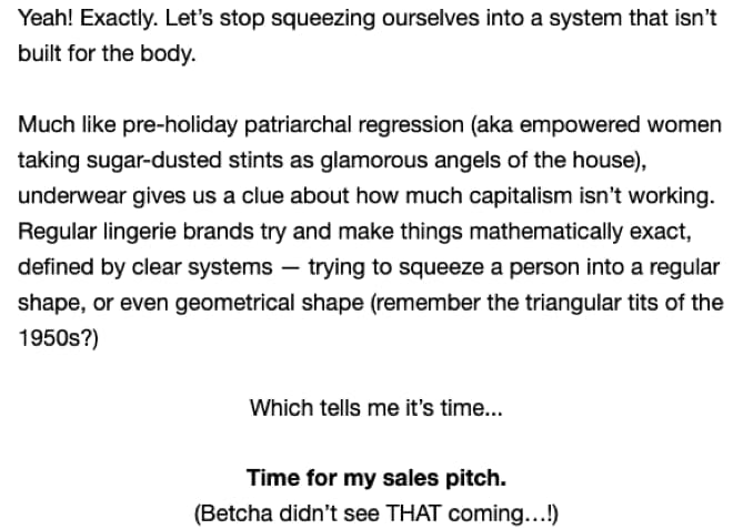 Screenshot of the body of email 3 in this campaign: Yeah! Exactly. Let’s stop squeezing ourselves into a system that isn’t built for the body. Much like pre-holiday patriarchal regression (aka empowered women taking sugar-dusted stints as glamorous angels of the house), underwear gives us a clue about how much capitalism isn’t working. Regular lingerie brands try and make things mathematically exact, defined by clear systems — trying to squeeze a person into a regular shape, or even geometrical shape (remember the triangular tits of the 1950s)? Which tells me it’s time… Time for my sales pitch. (Betcha didn’t see that coming…!)
