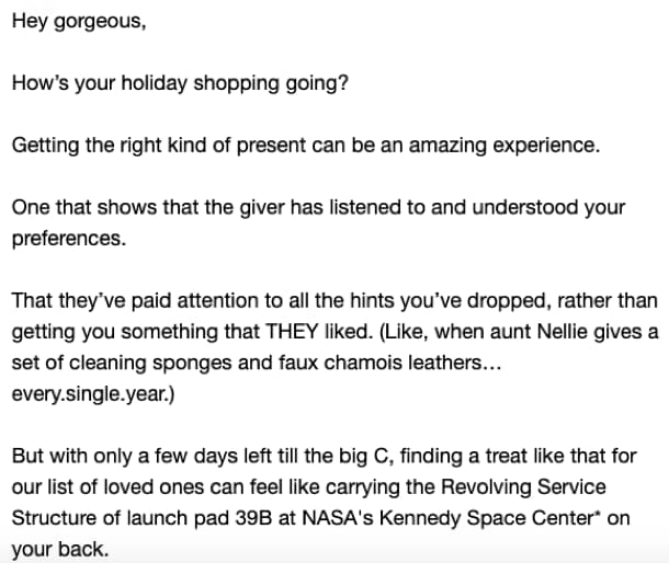 Screenshot of the fourth email in the campaign, which opens like this: Hey gorgeous, How’s your holiday shopping going? Getting the right kind of present can be an amazing experience. One that shows that the giver has listened to and understood your preferences. That they’ve paid attention to all the hints you’ve dropped, rather than getting you something that THEY liked. (Like, when aunt Nellie gives a set of cleaning sponges and faux chamois leathers… every.single.year.) But with only a few days left till the big C, finding treat like that for our list of loved ones can feel like carrying the Revolving Service Structure of launch pad 39B at NASA’s Kennedy Space Center* on your back.