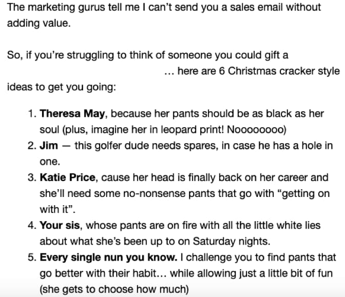 Screenshot of the start of the list in email 4: The marketing gurus tell me I can’t send you a sales email without adding value.  So, if you’re struggling to think of someone you could gift a [product]… here are 6 Christmas cracker style ideas to get you going:  Theresa May, because her pants should be as black as her soul (plus, imagine her in leopard print! Noooooo) Jim — this golfer dude needs spares, in case he has a hole in one. Katie Price, cause her head is finally back on her career and she’ll need some no-nonsense pants that go with “getting on with it”. Your sis, whose pants are on fire with all the little white lies about what she’s been up to on Saturday nights. Every single nun you know. I challenge you to find pants that go better with their habit… while allowing just a little bit of fun (she gets to decide how much)