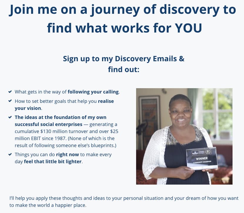 Screenshot of newsletter value proposition: Join me on a journey of discovery to find what works for YOU Sign up to my Discovery Emails & find out: What gets in the way of following your calling. How to set better goals that help you realise your vision. The ideas at the foundation of my own successful social enterprises — generating a cumulative $130 million turnover and over $25 million EBIT since 1987. (None of which is the result of following someone else’s blueprints.) Things you can do right now to make every day feel that little bit lighter. I’ll help you apply these thoughts and ideas to your personal situation and your dream of how you want to make the world a happier place.