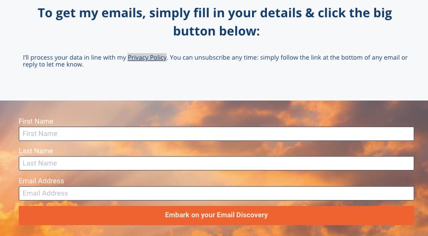Screenshot of email signup form: To get my emails, simply fill in your details & click the big button below: I’ll process your data in line with my Privacy Policy. You can unsubscribe any time: simply follow the link at the bottom of any email or reply to let me know. First Name, Last Name, Email Address CTA: Embark on your Email Discovery