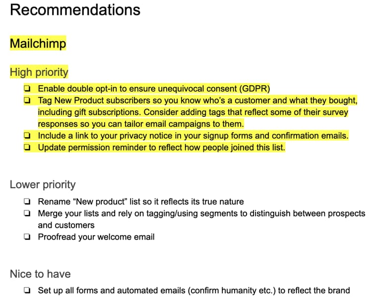 Screenshot of our recommendations: Mailchimp High priority • Enable double opt-in to ensure unequivocal consent (GDPR) • Tag New Product subscribers so you know who's a customer and what they bough including gift subscriptions. Consider adding tags that reflect some of their survey responses so you can tailor email campaigns to them. • Include a link to your privacy notice in your signup forms and confirmation emails. • Update permission reminder to reflect how people joined this list. Lower priority • Rename "New product" list so it reflects its true nature • Merge your lists and rely on tagging/using segments to distinguish between prospe and customers • Proofread your welcome email Nice to have • Set up all forms and automated emails (confirm humanity etc.) to reflect the brand