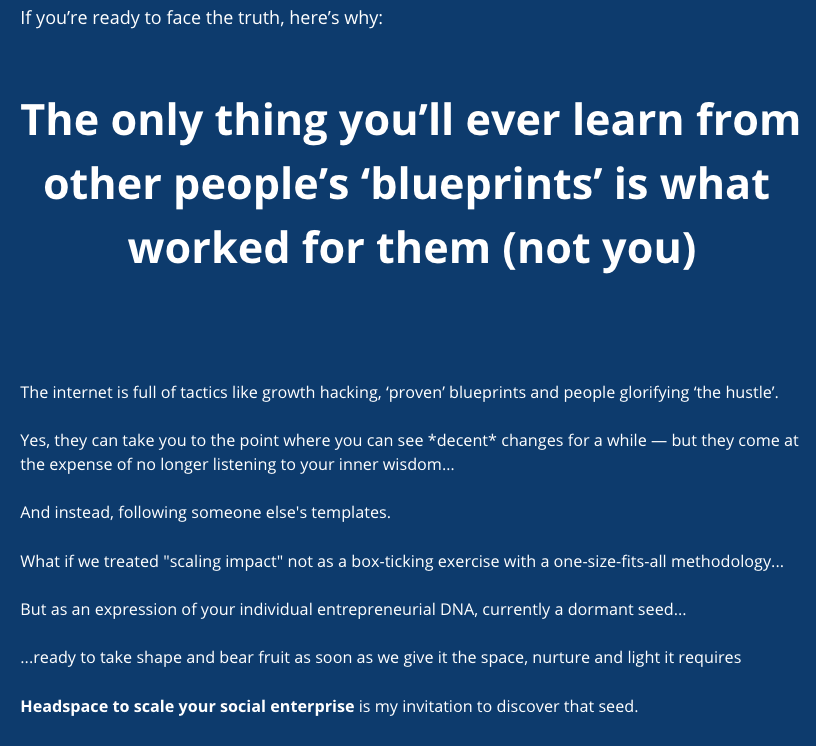 Screenshot of Signup Page Copy: If you’re ready to face the truth, here’s why: The only thing you’ll ever learn from other people’s ‘blueprints’ is what worked for them (not you) The internet is full of tactics like growth hacking, ‘proven’ blueprints and people glorifying ‘the hustle’. Yes, they can take you to the point where you can see *decent* changes for a while — but they come at the expense of no longer listening to your inner wisdom... And instead, following someone else’s templates. What if we treated “scaling impact” not as a box-ticking exercise with a one-size-fits-all methodology… But as an expression of your individual entrepreneurial DNA, currently a dormant seed… …ready to take shape and bear fruit as soon as we give it the space, nurture and light it requires? Headspace to scale your social enterprise is my invitation to discover that seed.