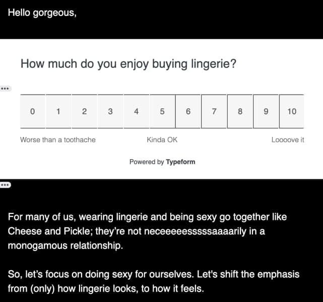 Screenshot of Survey in the email: Hello gorgeous, How much do you enjoy buying lingerie? Worse than a toothache — Kinda OK — Loooove it For many of us, wearing lingerie and being sexy go together like Cheese and Pickle; they’re not neceeeeessssssaaaaaarily in a monogamous relationship. So, let’s focus on doing sexy for ourselves. Let’s shift the emphasis from (only) how lingerie looks, to how it feels.