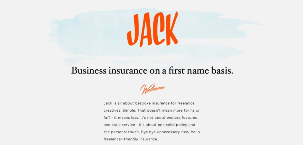 The value proposition of With Jack as it appeared on the homepage before the 2018 rebrand. Copy says: JACK Business insurance on a first name basis. Welcome Jack is all about bespoke insurance for freelance creatives. Simple. That doesn't mean more forms or faff - it means less. It's not about endless features and stale service - it's about one solid policy and the personal touch. Bye bye unnecessary fuss, hello freelancer-friendly insurance.